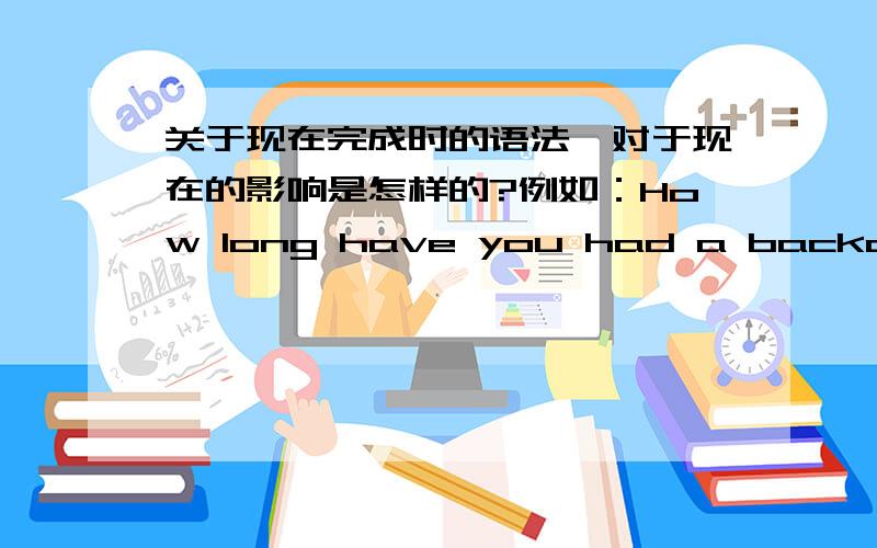 关于现在完成时的语法,对于现在的影响是怎样的?例如：How long have you had a backache?For three days.下列正确的是?：A.She doesn't have a backache now.B.She still has a backache.Did you lived in Tokyo for a long time?Yes.Fi