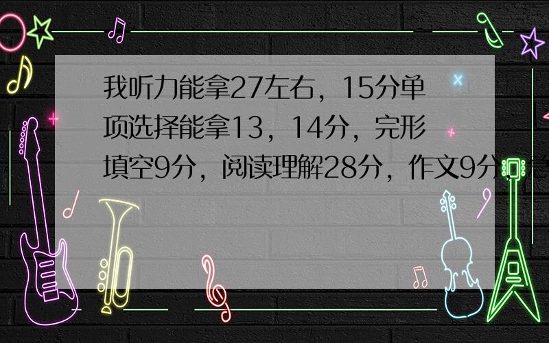 我听力能拿27左右，15分单项选择能拿13，14分，完形填空9分，阅读理解28分，作文9分，总分120能拿106至110，但我想考到115以上，拜托给个好方法。我们听力有默单词的，很难得满分。