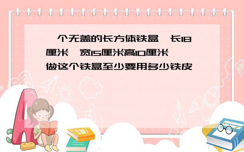 一个无盖的长方体铁盒,长18厘米,宽15厘米高10厘米,做这个铁盒至少要用多少铁皮