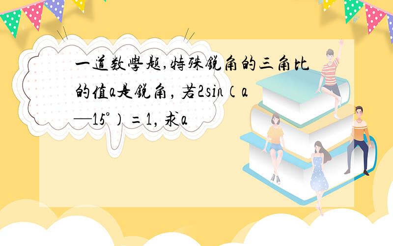 一道数学题,特殊锐角的三角比的值a是锐角，若2sin（a—15°）=1，求a