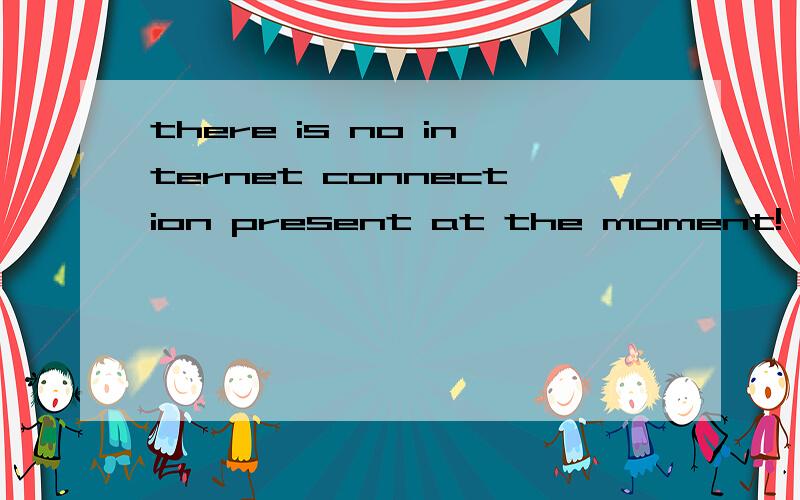 there is no internet connection present at the moment!