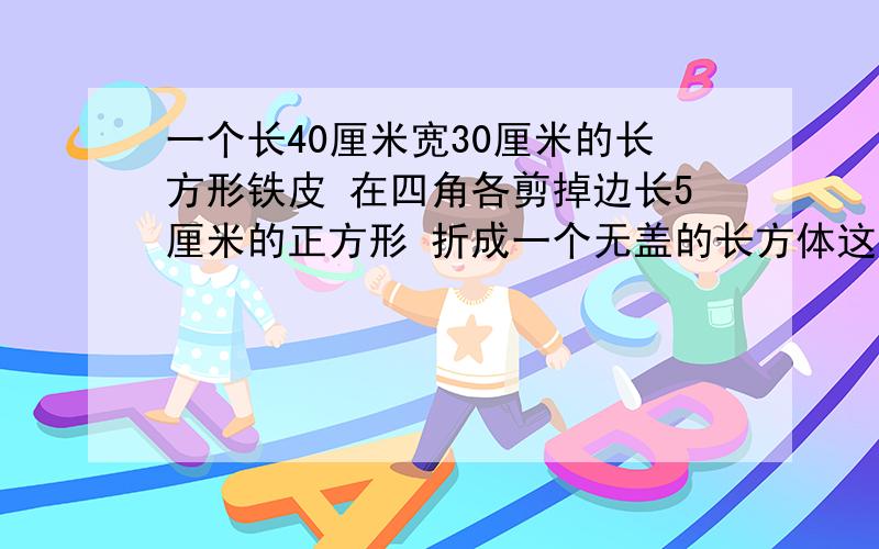 一个长40厘米宽30厘米的长方形铁皮 在四角各剪掉边长5厘米的正方形 折成一个无盖的长方体这个长方体的容积是多少