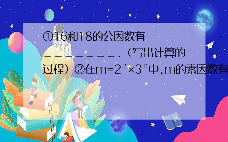 ①16和18的公因数有__________.（写出计算的过程）②在m=2²×3²中,m的素因数有___个,m的因数有____个.（写出计算的过程）③下列说法中,正确的是 （ ）（写出理由）A因为4÷2=2,所以4是倍数,