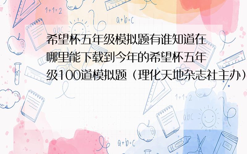 希望杯五年级模拟题有谁知道在哪里能下载到今年的希望杯五年级100道模拟题（理化天地杂志社主办）?