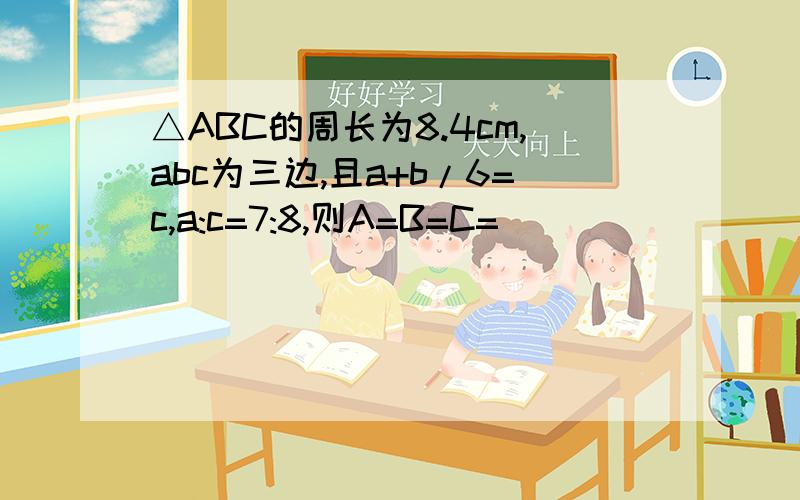 △ABC的周长为8.4cm,abc为三边,且a+b/6=c,a:c=7:8,则A=B=C=