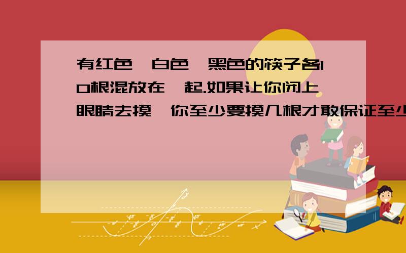 有红色、白色、黑色的筷子各10根混放在一起.如果让你闭上眼睛去摸,你至少要摸几根才敢保证至少有2根筷子同色的?为什么?至少拿几根,才能保证有2双同色的筷子?为什么?（注意,是两问,写出