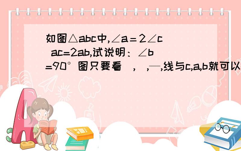 如图△abc中,∠a＝2∠c ac=2ab,试说明：∠b=90°图只要看\,|,—,线与c,a,b就可以了.,其他的补用看 →c\ s|→\ s|→→\ s|→→→\ b|＿＿→＿\a废话谁都知道这是一个直角三角行,是问求证拉……