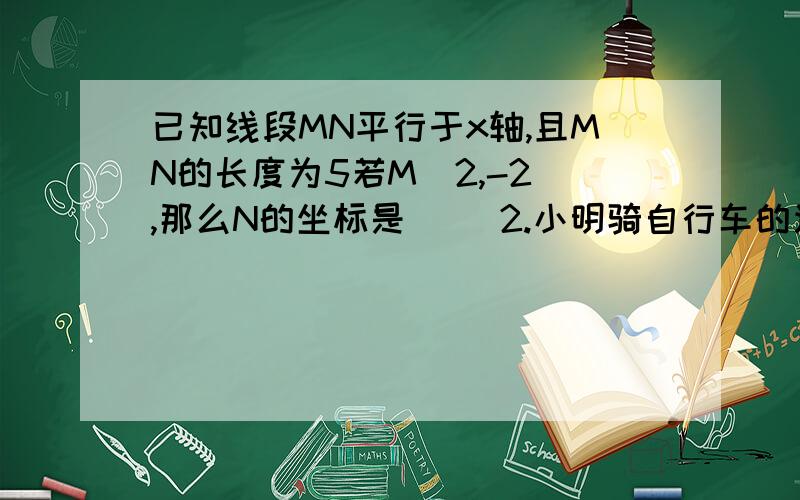 已知线段MN平行于x轴,且MN的长度为5若M（2,-2）,那么N的坐标是（ ）2.小明骑自行车的速度是15千米/时,步行的速度是5千米/时.若小明先骑自行车1小时,然后又步行2小时,那么他的平均速度是( )qiu