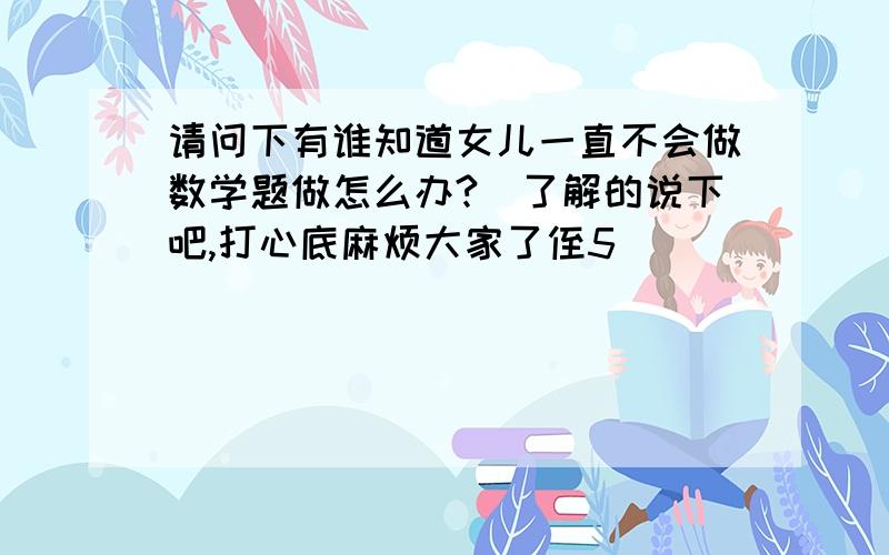 请问下有谁知道女儿一直不会做数学题做怎么办?　了解的说下吧,打心底麻烦大家了侄5