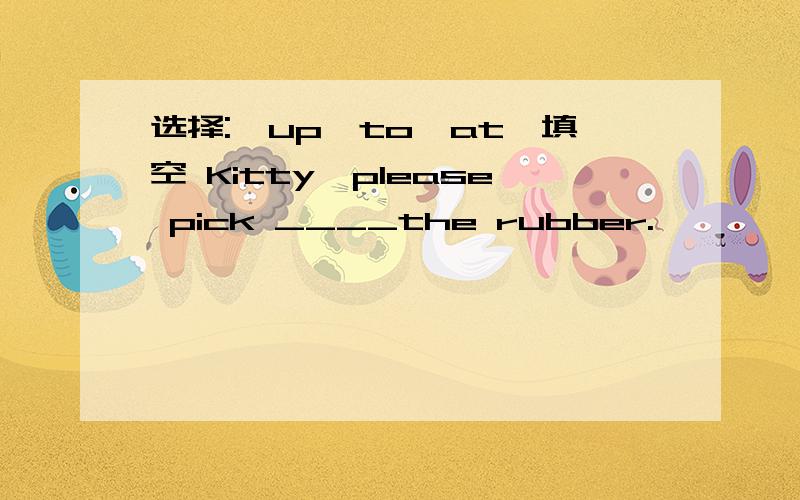 选择:'up,to,at'填空 Kitty,please pick ____the rubber.