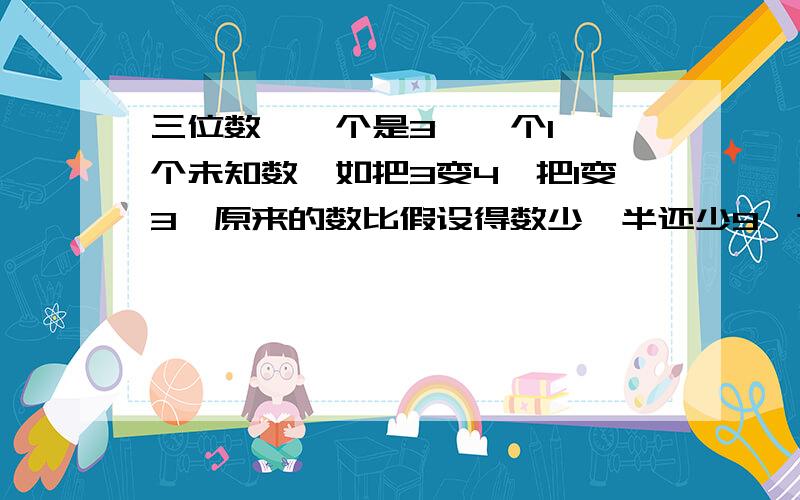 三位数,一个是3,一个1,一个未知数,如把3变4,把1变3,原来的数比假设得数少一半还少9,这是多少