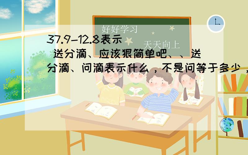 37.9-12.8表示( ) 送分滴、应该狠简单吧、、送分滴、问滴表示什么，不是问等于多少，唉、、37.9和12.8只是一些随便说滴数字，在说滴时候，不要出现一些数字，懂吗、、- -