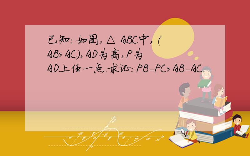 已知：如图,△ ABC中,（AB＞AC）,AD为高,P为AD上任一点.求证：PB-PC＞AB-AC.