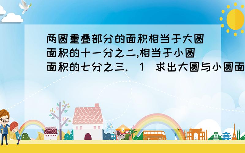 两圆重叠部分的面积相当于大圆面积的十一分之二,相当于小圆面积的七分之三.（1）求出大圆与小圆面积的比.（2）如果重叠部分的面积是12平方厘米,求两圆覆盖的总面积.