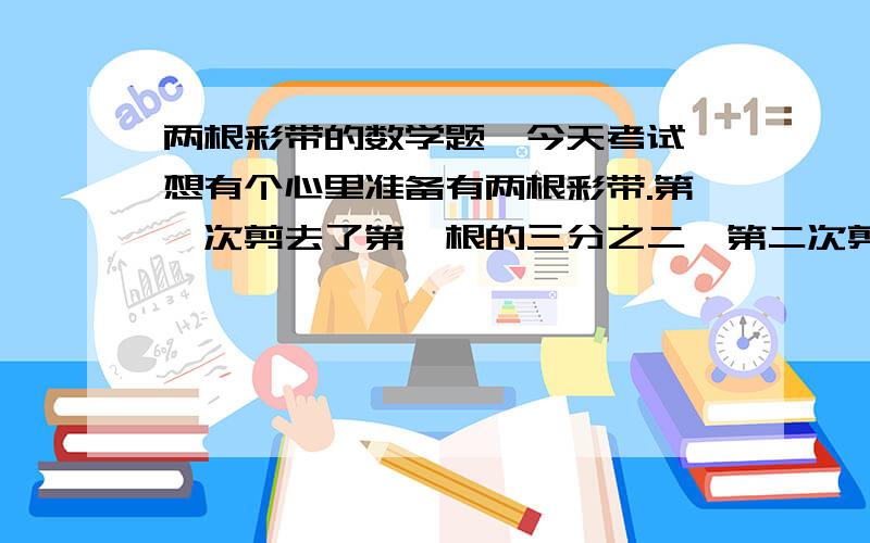 两根彩带的数学题,今天考试,想有个心里准备有两根彩带.第一次剪去了第一根的三分之二,第二次剪去了第二根的百分之六十,两根剩下的一样多.问两根彩带全长的比是多少?