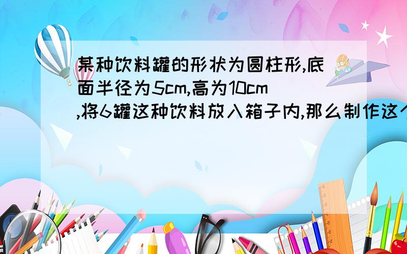 某种饮料罐的形状为圆柱形,底面半径为5cm,高为10cm,将6罐这种饮料放入箱子内,那么制作这个箱子至少需要多少硬纸皮?