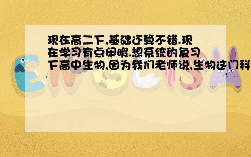 现在高二下,基础还算不错.现在学习有点闲暇.想系统的复习下高中生物,因为我们老师说,生物这门科目不要留到高三.而且他已经给我们做的是高考题目和高三卷子.自己也觉得不错的(虽然有