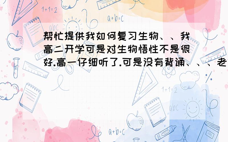 帮忙提供我如何复习生物、、我高二开学可是对生物悟性不是很好.高一仔细听了.可是没有背诵、、、老师讲的很差、、自学有点来不及、、现在换了好老师、、我该如何努力跟上?