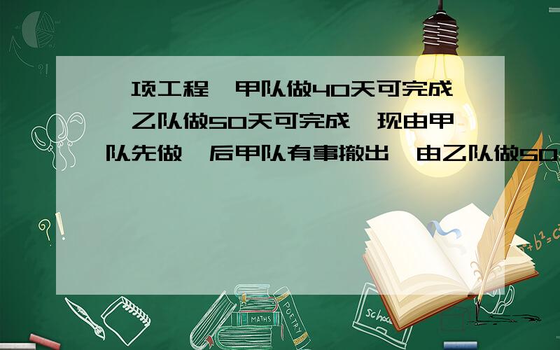 一项工程,甲队做40天可完成,乙队做50天可完成,现由甲队先做,后甲队有事撤出,由乙队做50天可完成现由甲队先做,后甲队有事撤出,由乙队做50天可完成 后甲队有事撤出,由乙队接替,共做46天完