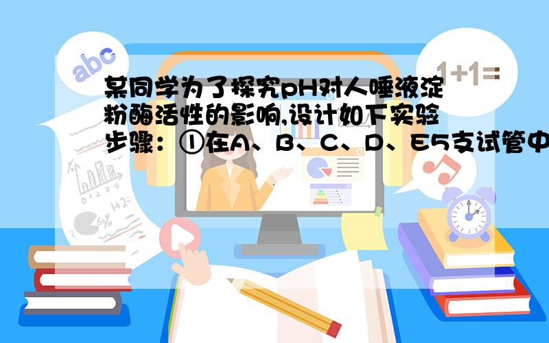 某同学为了探究pH对人唾液淀粉酶活性的影响,设计如下实验步骤：①在A、B、C、D、E5支试管中分别加入pH5.0、6.0、7.0、8.0、9.0的适宜浓度缓冲液5mL,再分别加入质量分数为1%的淀粉液1mL.②各试