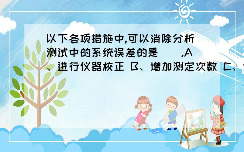 以下各项措施中,可以消除分析测试中的系统误差的是（）.A、进行仪器校正 B、增加测定次数 C、增加称样量 D、提高分析人员水平