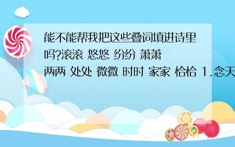 能不能帮我把这些叠词填进诗里吗?滚滚 悠悠 纷纷 萧萧 两两 处处 微微 时时 家家 恰恰 1.念天地之（ ）,独怆然而涕下.2.无边落木（ ）下.不尽长江来.3.清明时节雨（纷纷）,路上行人欲断魂.