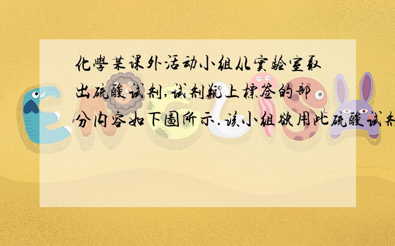 化学某课外活动小组从实验室取出硫酸试剂,试剂瓶上标签的部分内容如下图所示.该小组欲用此硫酸试剂配制450ml0.2mol/L的稀H2SO4溶液 化学纯(cp)(500ml) 品名：硫酸 h2so4 相对分子质量：98 密度：