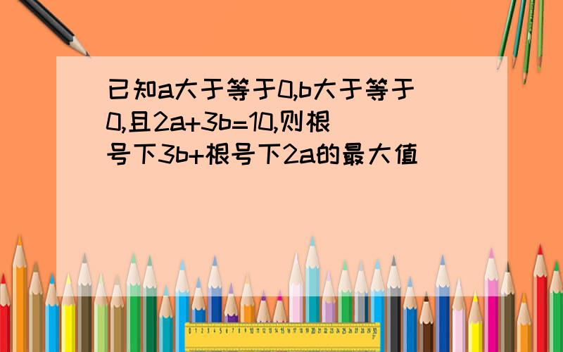 已知a大于等于0,b大于等于0,且2a+3b=10,则根号下3b+根号下2a的最大值