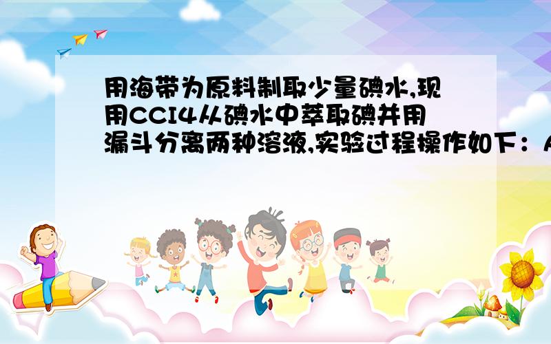 用海带为原料制取少量碘水,现用CCI4从碘水中萃取碘并用漏斗分离两种溶液,实验过程操作如下：A:把盛有溶液的分液漏斗放在铁架的铁圈中；B：把500ml碘水和15mlccl4加入分液漏斗中,并改好玻