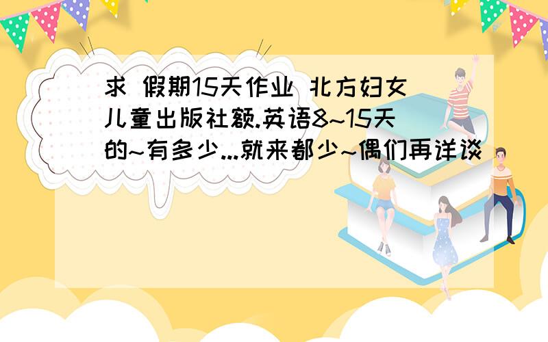 求 假期15天作业 北方妇女儿童出版社额.英语8~15天的~有多少...就来都少~偶们再详谈