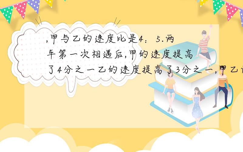 ,甲与乙的速度比是4：5.两车第一次相遇后,甲的速度提高了4分之一乙的速度提高了3分之一,甲乙两车同时从AB两地出发,相向而行,甲与乙的速度比是4：5.两车第一次相遇后,甲的速度提高了4分