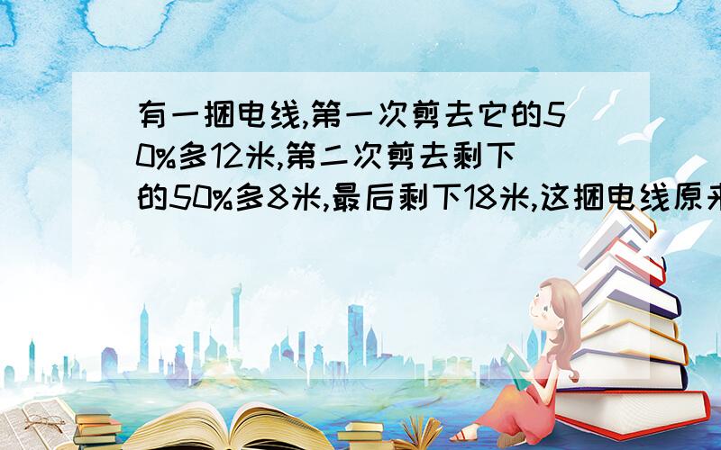 有一捆电线,第一次剪去它的50%多12米,第二次剪去剩下的50%多8米,最后剩下18米,这捆电线原来多少米?