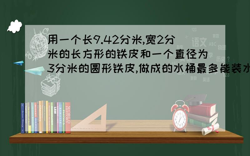 用一个长9.42分米,宽2分米的长方形的铁皮和一个直径为3分米的圆形铁皮,做成的水桶最多能装水多少升?