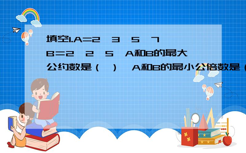 填空1.A=2*3*5*7,B＝2*2*5,A和B的最大公约数是（ ）,A和B的最小公倍数是（ ）.2.把一段长5分米的绳子,平均分成8段,每段长度是（ ）米,每段是这根绳子的（ ）.3.572至少要增加（ ）才能被3整除,至