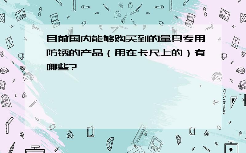 目前国内能够购买到的量具专用防锈的产品（用在卡尺上的）有哪些?