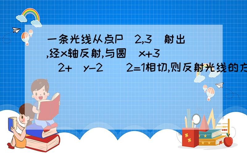 一条光线从点P(2,3)射出,经x轴反射,与圆(x+3)^2+(y-2)^2=1相切,则反射光线的方程是?