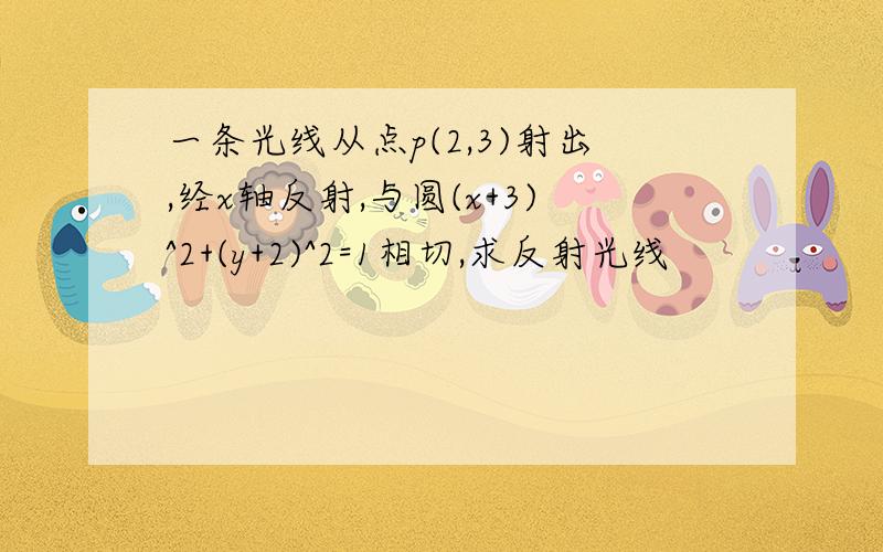 一条光线从点p(2,3)射出,经x轴反射,与圆(x+3)^2+(y+2)^2=1相切,求反射光线