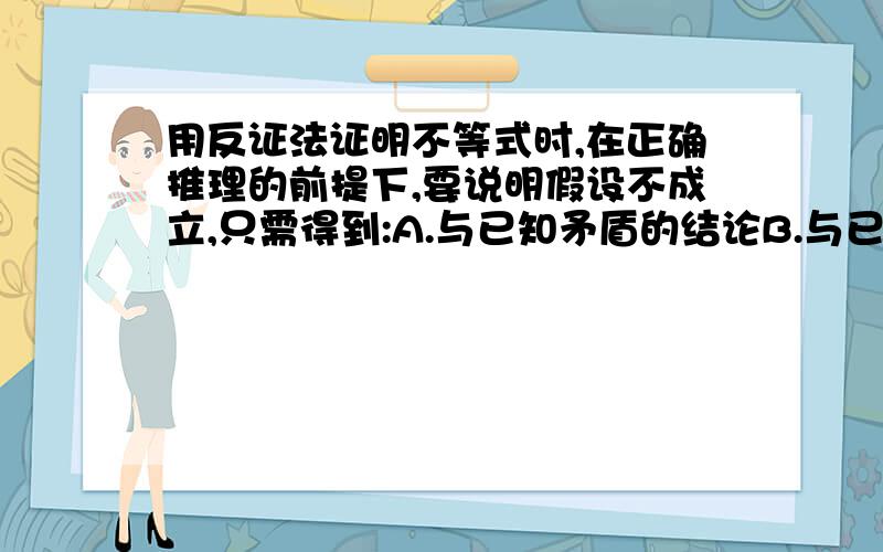 用反证法证明不等式时,在正确推理的前提下,要说明假设不成立,只需得到:A.与已知矛盾的结论B.与已证明的定理、性质矛盾的结论C.与明显成立的事实矛盾的结论D以上都正确