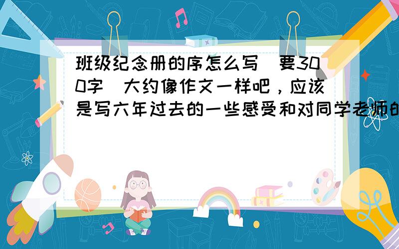 班级纪念册的序怎么写（要300字）大约像作文一样吧，应该是写六年过去的一些感受和对同学老师的不舍。