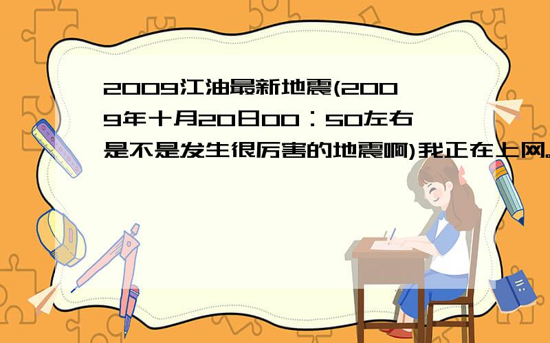 2009江油最新地震(2009年十月20日00：50左右是不是发生很厉害的地震啊)我正在上网。吓死了。