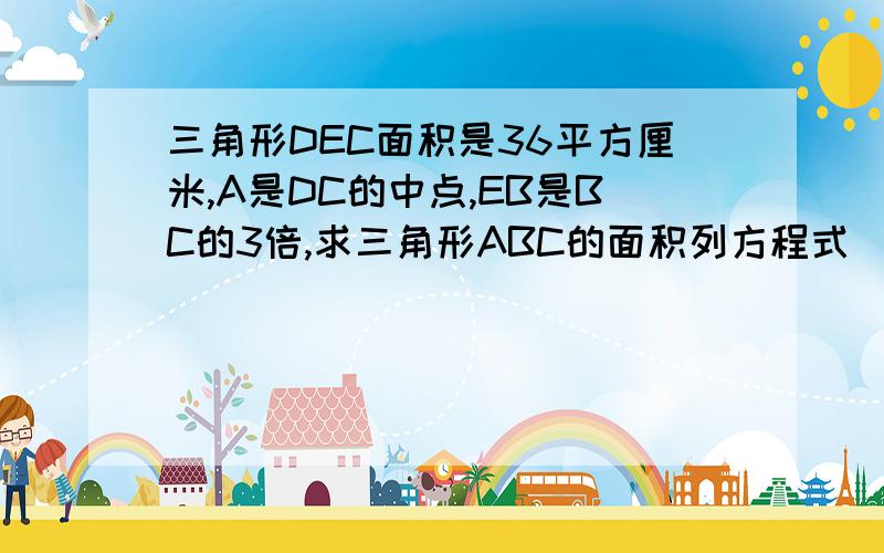 三角形DEC面积是36平方厘米,A是DC的中点,EB是BC的3倍,求三角形ABC的面积列方程式