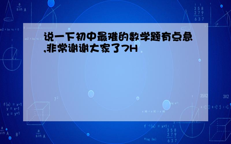 说一下初中最难的数学题有点急,非常谢谢大家了7H