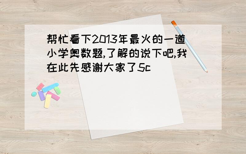 帮忙看下2013年最火的一道小学奥数题,了解的说下吧,我在此先感谢大家了5c