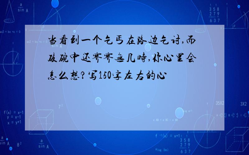 当看到一个乞丐在路边乞讨,而破碗中还寥寥无几时,你心里会怎么想?写150字左右的心