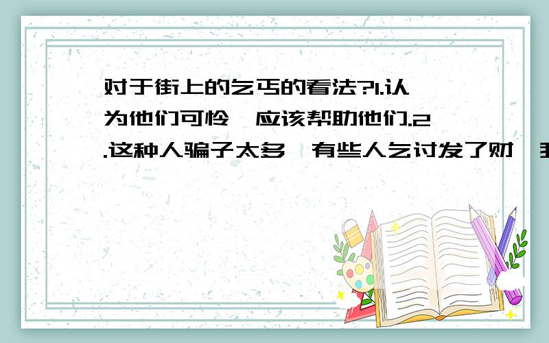 对于街上的乞丐的看法?1.认为他们可怜,应该帮助他们.2.这种人骗子太多,有些人乞讨发了财,我们不该给他们钱.对于这2种看法,你同意哪一种,说说你的理由.第一种!多写几条!是辩论会!