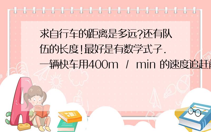 求自行车的距离是多远?还有队伍的长度!最好是有数学式子.一辆快车用400m ∕ min 的速度追赶前面的自行车,用时6分钟.一台慢车用320m ∕ min的速度追赶,请问自行车有多远?另：一直队伍,以7公