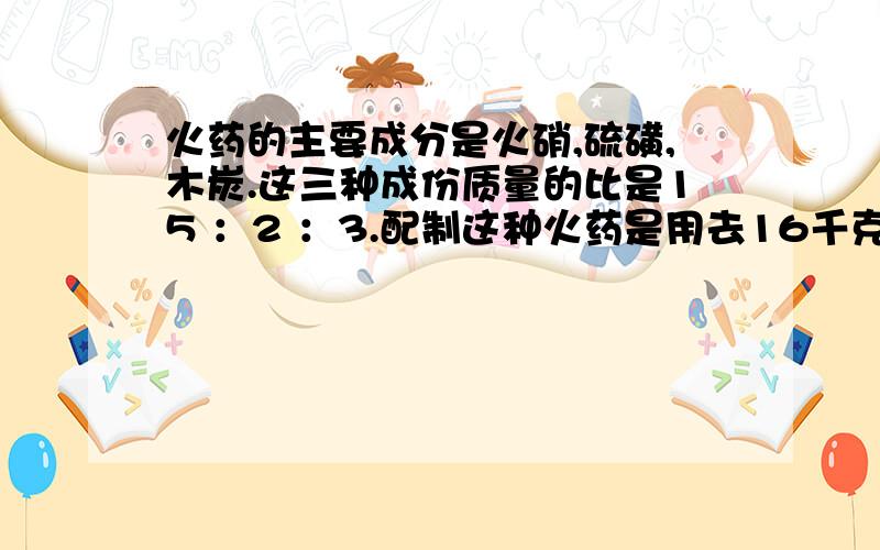 火药的主要成分是火硝,硫磺,木炭.这三种成份质量的比是15 ：2 ：3.配制这种火药是用去16千克硫磺,需要火硝和木炭各多少千克?