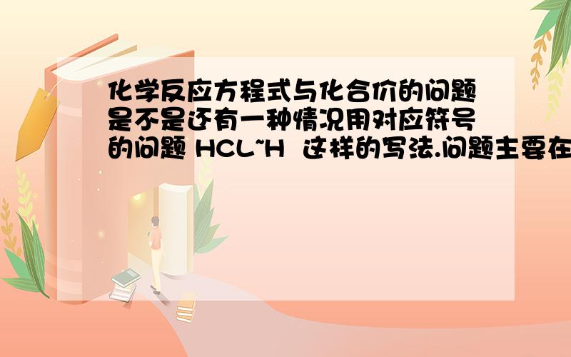 化学反应方程式与化合价的问题是不是还有一种情况用对应符号的问题 HCL~H  这样的写法.问题主要在这里：这种对应符号的写法与化合价有关系么?为什么?我的问题来源于这个方程式的疑问