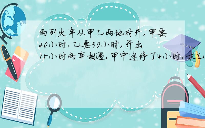 两列火车从甲乙两地对开,甲要20小时,乙要30小时,开出15小时两车相遇,甲中途停了4小时,求乙停了几小时