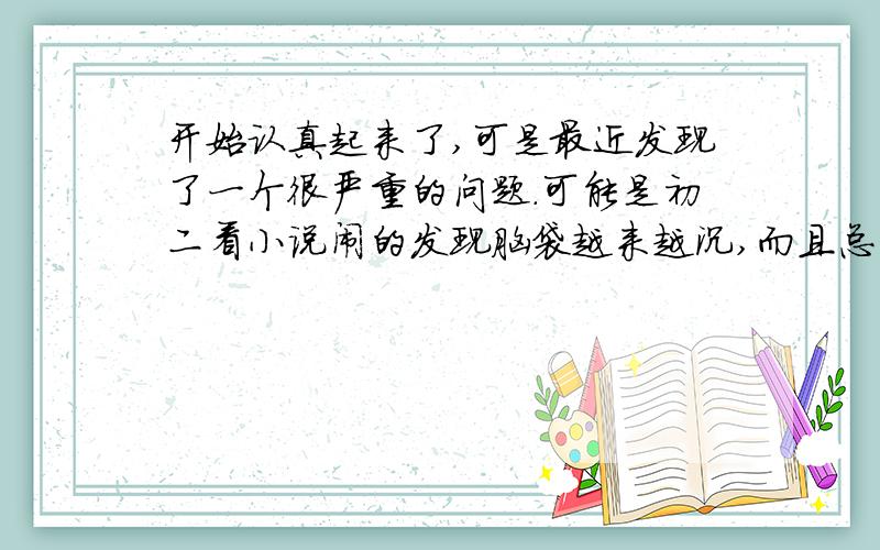 开始认真起来了,可是最近发现了一个很严重的问题.可能是初二看小说闹的发现脑袋越来越沉,而且总是提笔忘字,有的字明明是刚才写过的可是就是忘记怎么写了.可能是脑子里接受了大量的